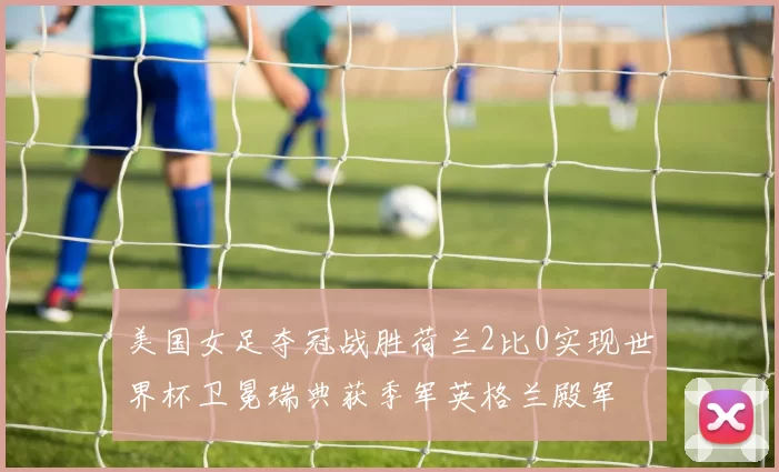 美国女足夺冠战胜荷兰2比0实现世界杯卫冕瑞典获季军英格兰殿军