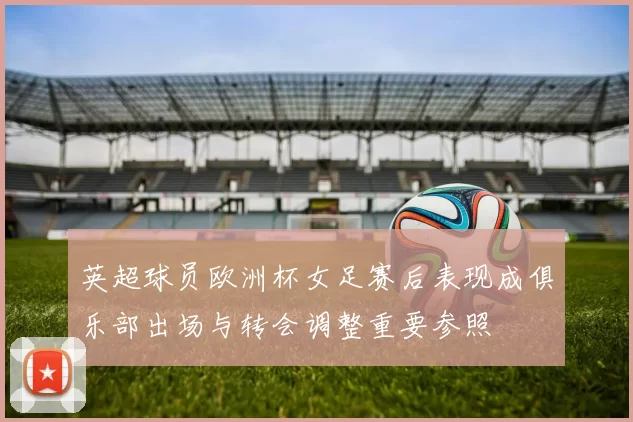 英超球员欧洲杯女足赛后表现成俱乐部出场与转会调整重要参照