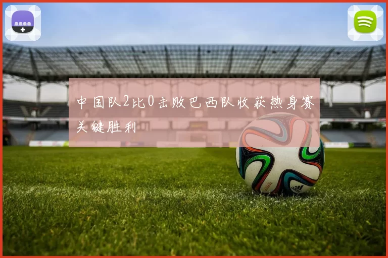 中国队2比0击败巴西队收获热身赛关键胜利