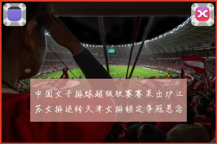 中国女子排球超级联赛赛果出炉江苏女排逆转天津女排锁定争冠悬念