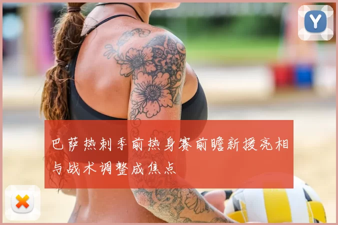 巴萨热刺季前热身赛前瞻新援亮相与战术调整成焦点