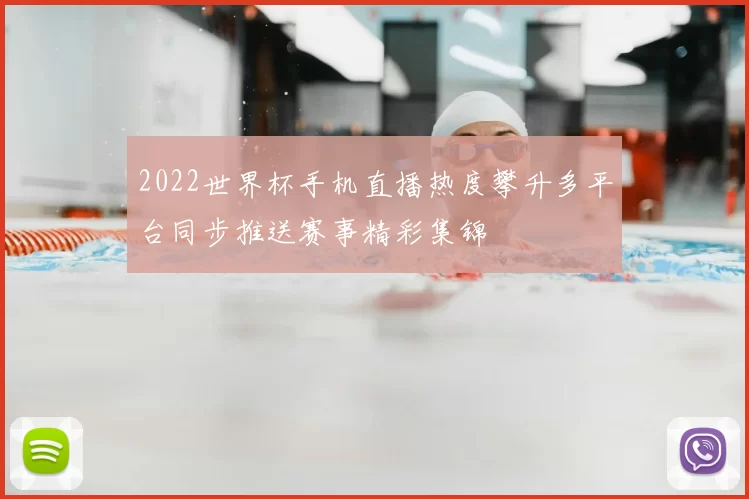 2022世界杯手机直播热度攀升多平台同步推送赛事精彩集锦