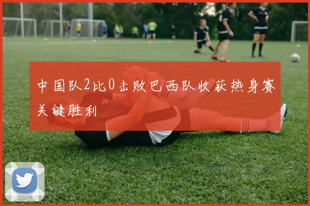 中国队2比0击败巴西队收获热身赛关键胜利