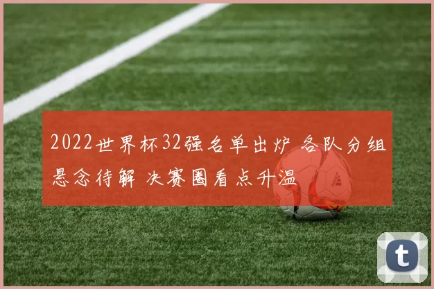 2022世界杯32强名单出炉 各队分组悬念待解 决赛圈看点升温