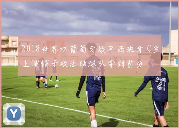 2018世界杯葡萄牙战平西班牙 C罗上演帽子戏法助球队拿到首分