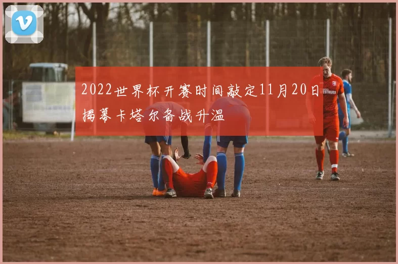 2022世界杯开赛时间敲定11月20日揭幕卡塔尔备战升温