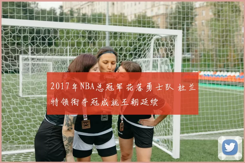 2017年NBA总冠军花落勇士队 杜兰特领衔夺冠成就王朝延续