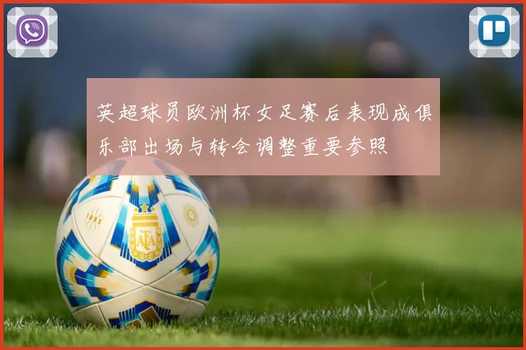 英超球员欧洲杯女足赛后表现成俱乐部出场与转会调整重要参照