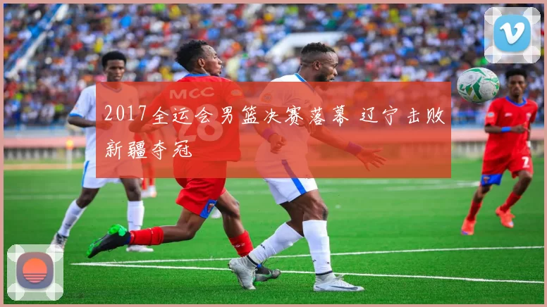 2017全运会男篮决赛落幕 辽宁击败新疆夺冠