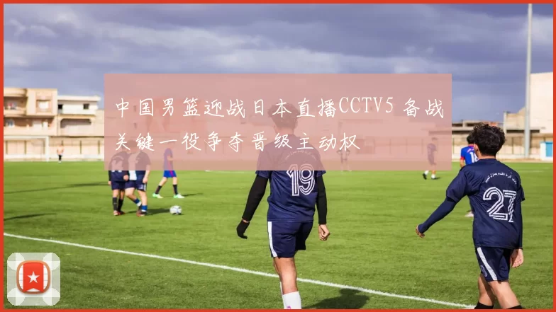中国男篮迎战日本直播CCTV5 备战关键一役争夺晋级主动权