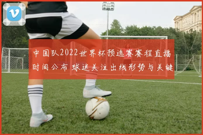 中国队2022世界杯预选赛赛程直播时间公布 球迷关注出线形势与关键战