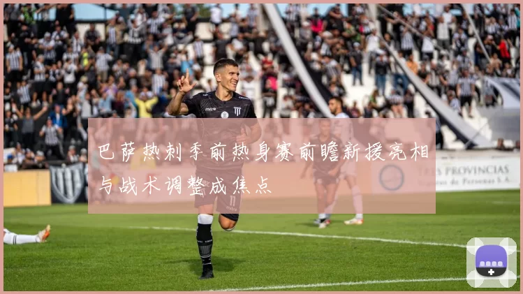 巴萨热刺季前热身赛前瞻新援亮相与战术调整成焦点