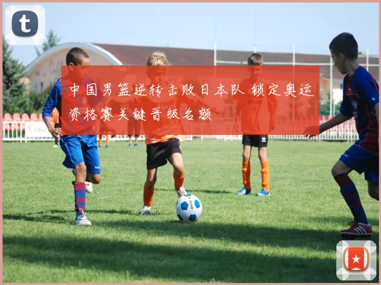 中国男篮逆转击败日本队 锁定奥运资格赛关键晋级名额