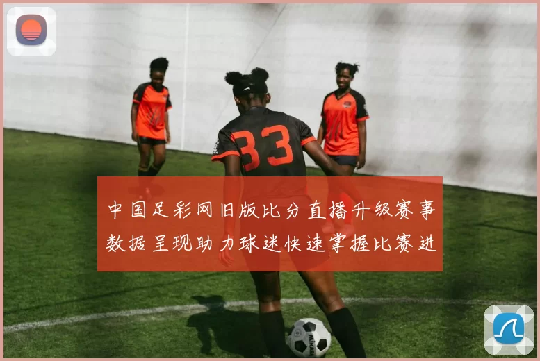中国足彩网旧版比分直播升级赛事数据呈现助力球迷快速掌握比赛进程