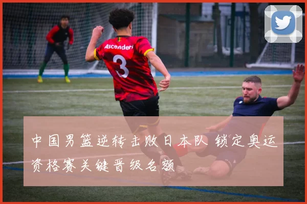 中国男篮逆转击败日本队 锁定奥运资格赛关键晋级名额