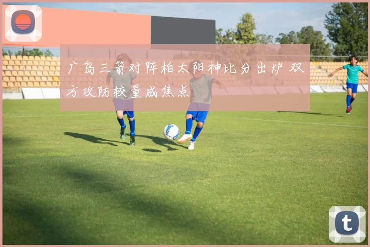 广岛三箭对阵柏太阳神比分出炉 双方攻防较量成焦点