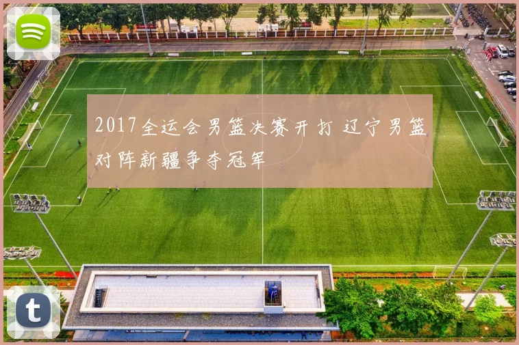 2017全运会男篮决赛开打 辽宁男篮对阵新疆争夺冠军