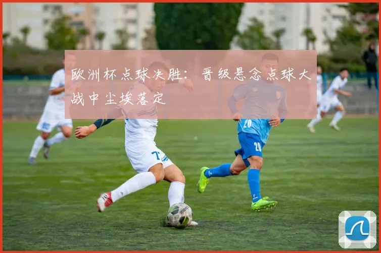 欧洲杯点球决胜：晋级悬念点球大战中尘埃落定