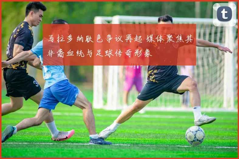 马拉多纳肤色争议再起 媒体聚焦其非裔血统与足球传奇形象