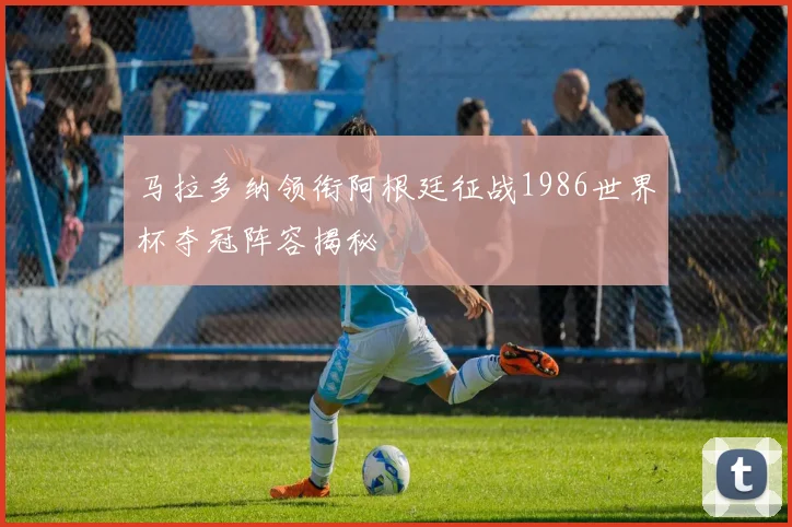 马拉多纳领衔阿根廷征战1986世界杯夺冠阵容揭秘