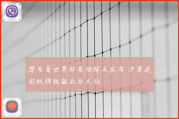 摩洛哥世界杯客场球衣发布 沙漠迷彩纹样致敬北非文化