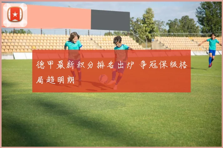 德甲最新积分排名出炉 争冠保级格局趋明朗