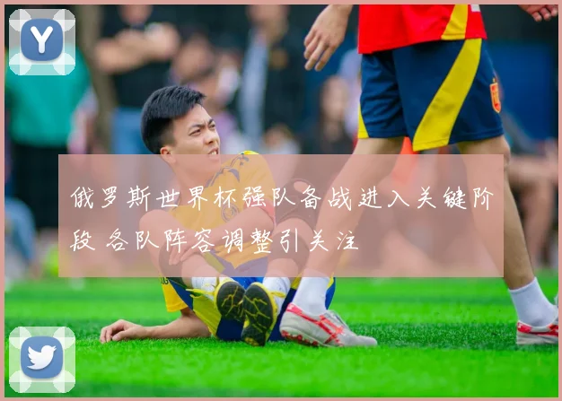俄罗斯世界杯强队备战进入关键阶段 各队阵容调整引关注