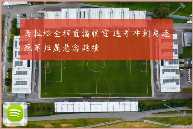 马拉松全程直播收官 选手冲刺角逐冠军归属悬念延续